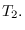 $T_{2}.$